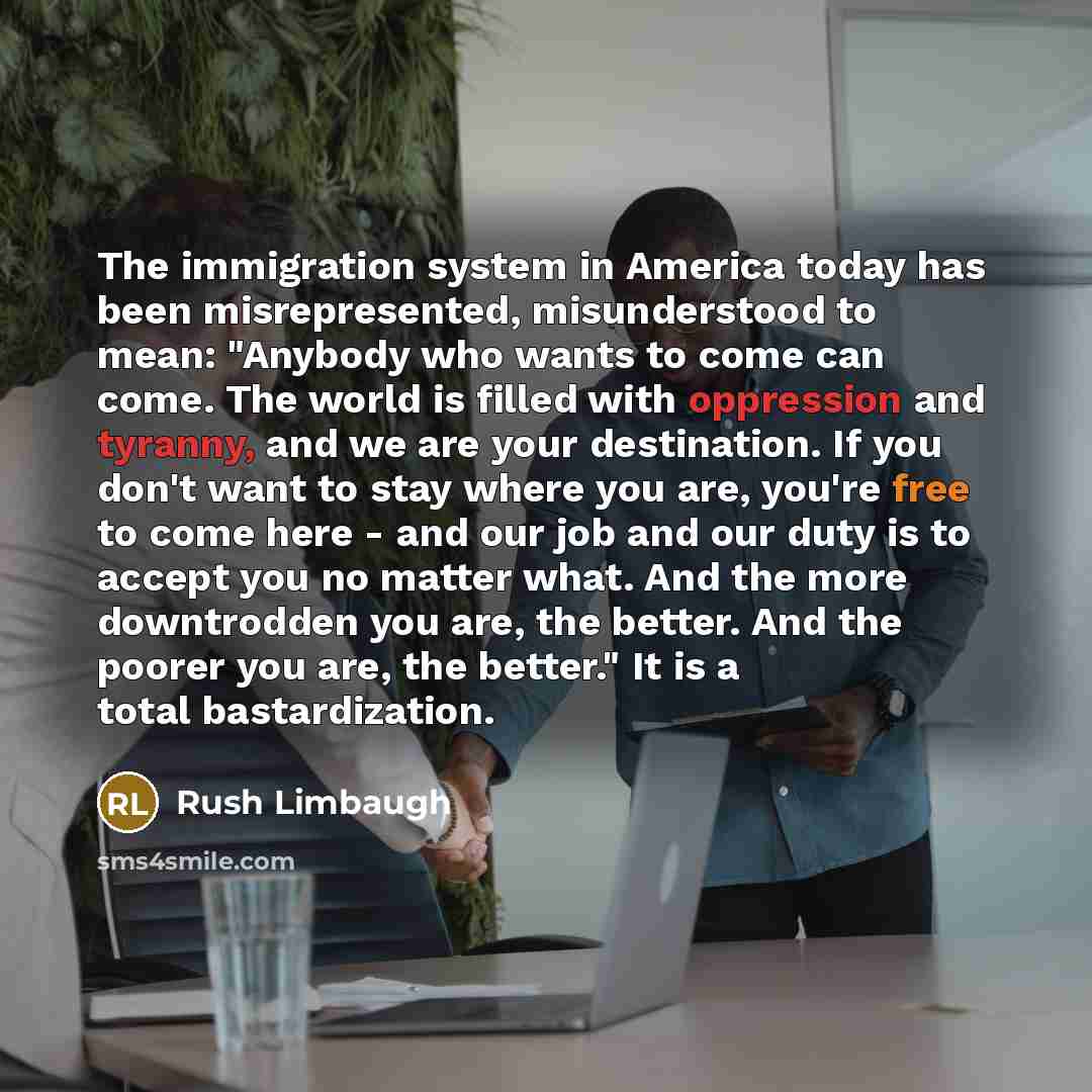 “The immigration system in America today has been misrepresented, misunderstood to mean: "Anybody who wants to come can come. The world is filled with oppression and tyranny, and we are your destination. If you don't want to stay where you are, you're free to come here - and our job and our duty is…” quote by Rush Limbaugh