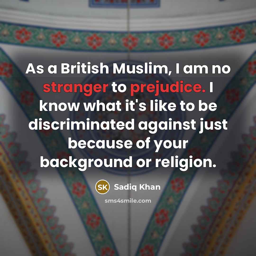 “As a British Muslim, I am no stranger to prejudice. I know what it's like to be discriminated against just because of your background or religion.” quote by Sadiq Khan