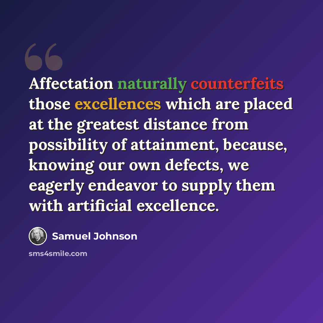 “Affectation naturally counterfeits those excellences which are placed at the greatest distance from possibility of attainment, because, knowing our own defects, we eagerly endeavor to supply them with artificial excellence.” quote by Samuel Johnson