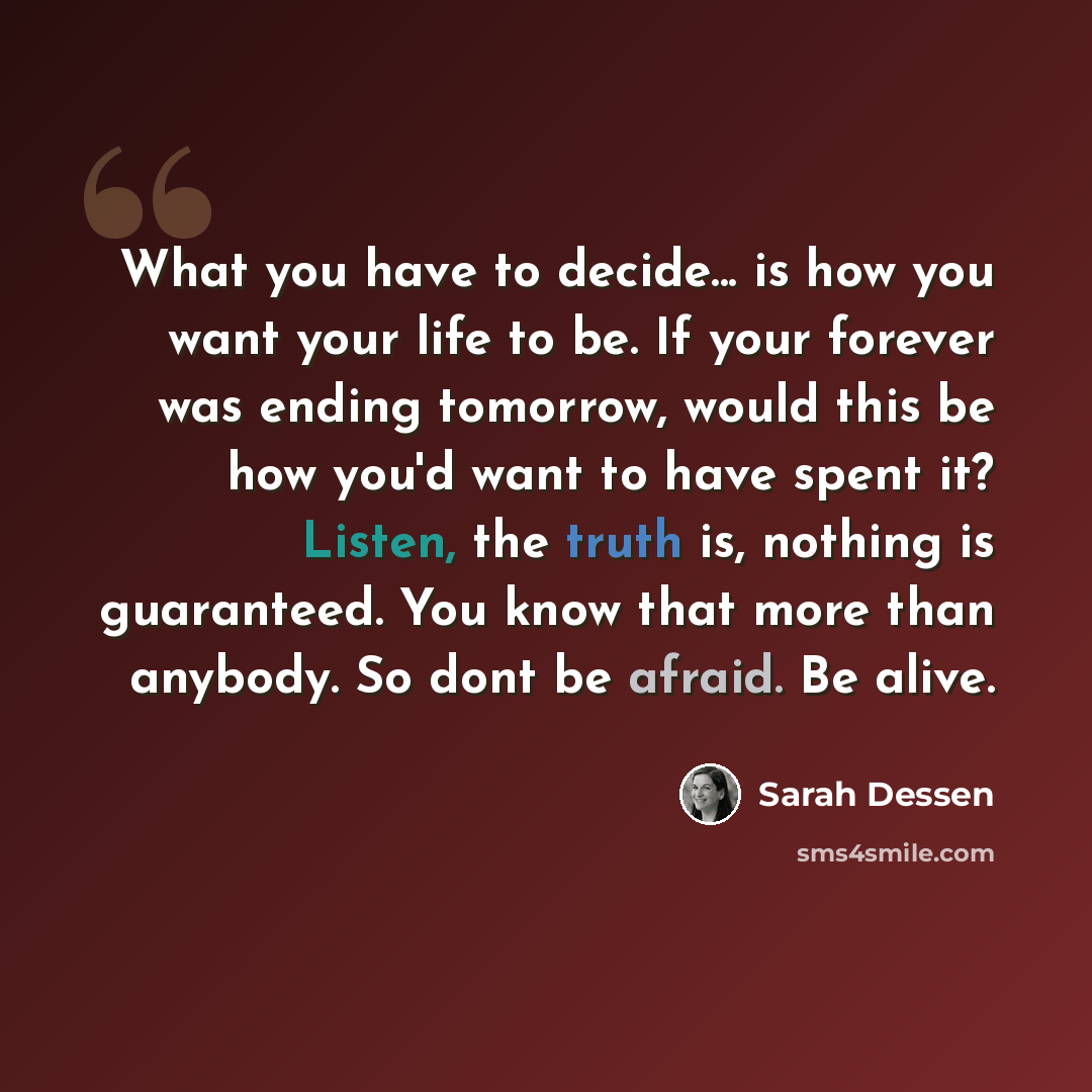 “What you have to decide... is how you want your life to be. If your forever was ending tomorrow, would this be how you'd want to have spent it? Listen, the truth is, nothing is guaranteed. You know that more than anybody. So dont be afraid. Be alive.” quote by Sarah Dessen