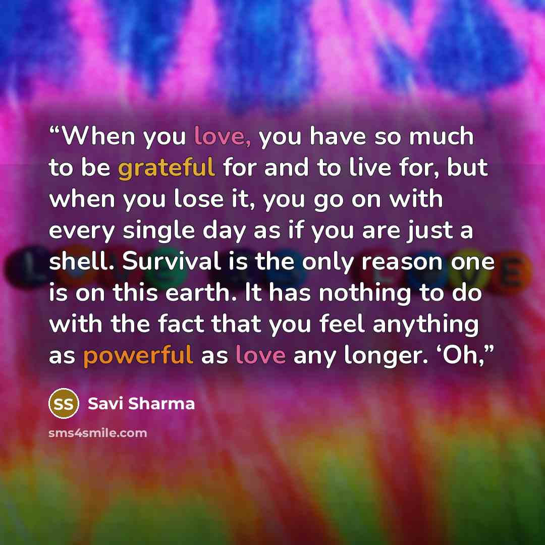 “When you love, you have so much to be grateful for and to live for, but when you lose it, you go on with every single day as if you are just a shell. Survival is the only reason one is on this earth. It has nothing to do with the fact that you feel anything as powerful as love any longer. ‘Oh,” quote by Savi Sharma