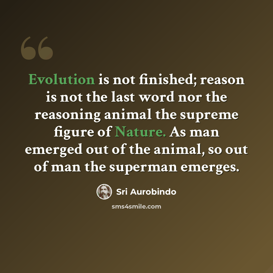 “Evolution is not finished; reason is not the last word nor the reasoning animal the supreme figure of Nature. As man emerged out of the animal, so out of man the superman emerges.” quote by Sri Aurobindo