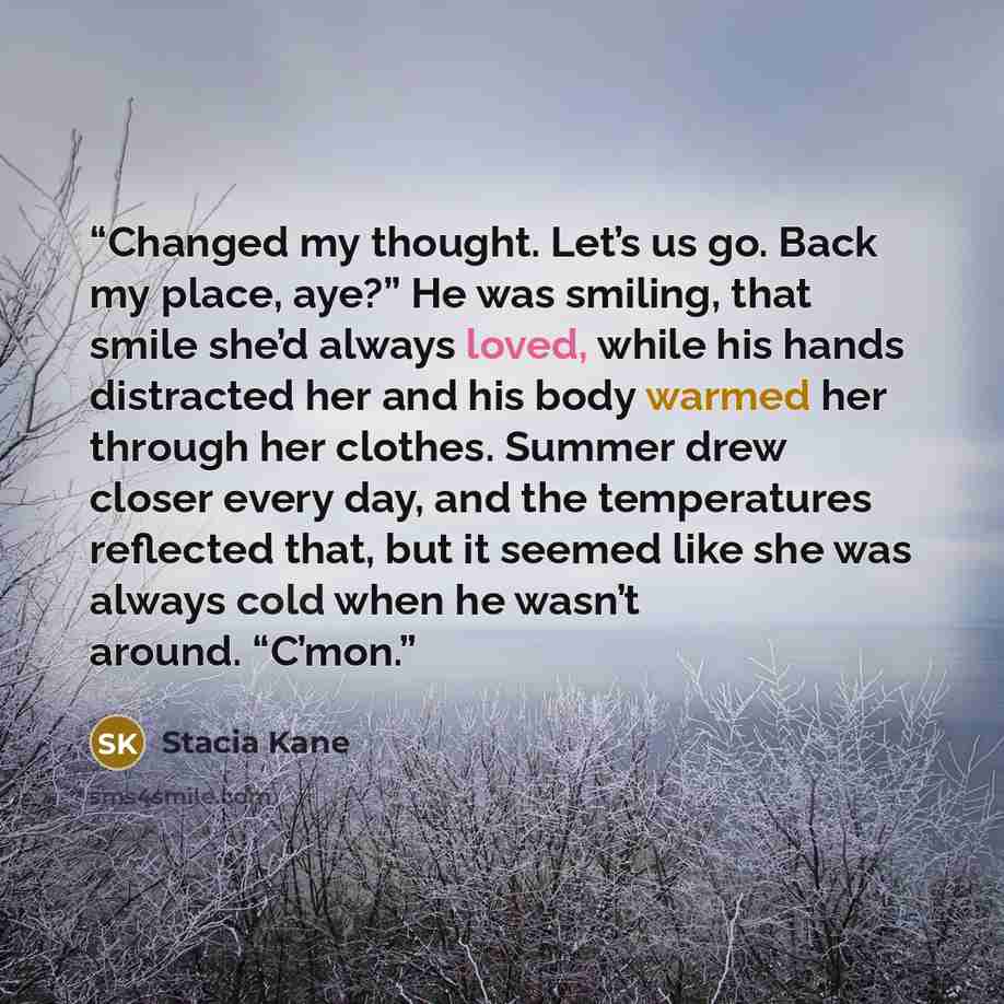 “Changed my thought. Let’s us go. Back my place, aye?” He was smiling, that smile she’d always loved, while his hands distracted her and his body warmed her through her clothes. Summer drew closer every day, and the temperatures reflected that, but it seemed like she was always cold when he wasn’t…” quote by Stacia Kane