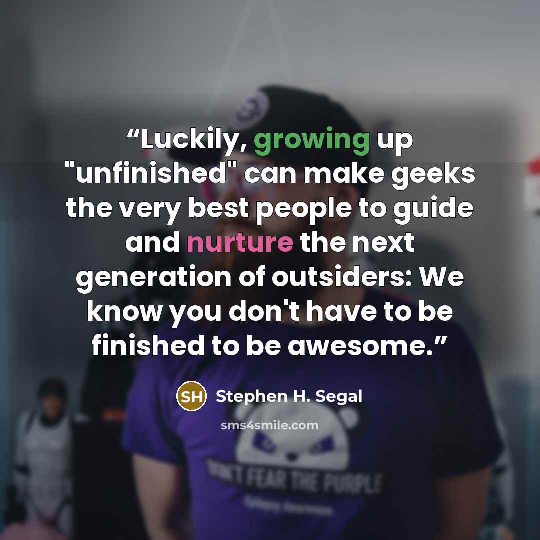“Luckily, growing up "unfinished" can make geeks the very best people to guide and nurture the next generation of outsiders: We know you don't have to be finished to be awesome.” quote by Stephen H. Segal