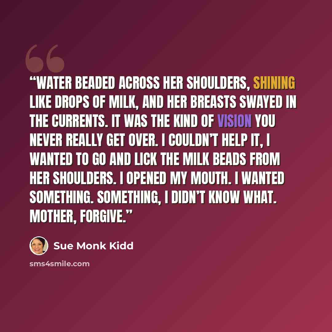 “Water beaded across her shoulders, shining like drops of milk, and her breasts swayed in the currents. It was the kind of vision you never really get over. I couldn’t help it, I wanted to go and lick the milk beads from her shoulders. I opened my mouth. I wanted something. Something, I didn’t know…” quote by Sue Monk Kidd