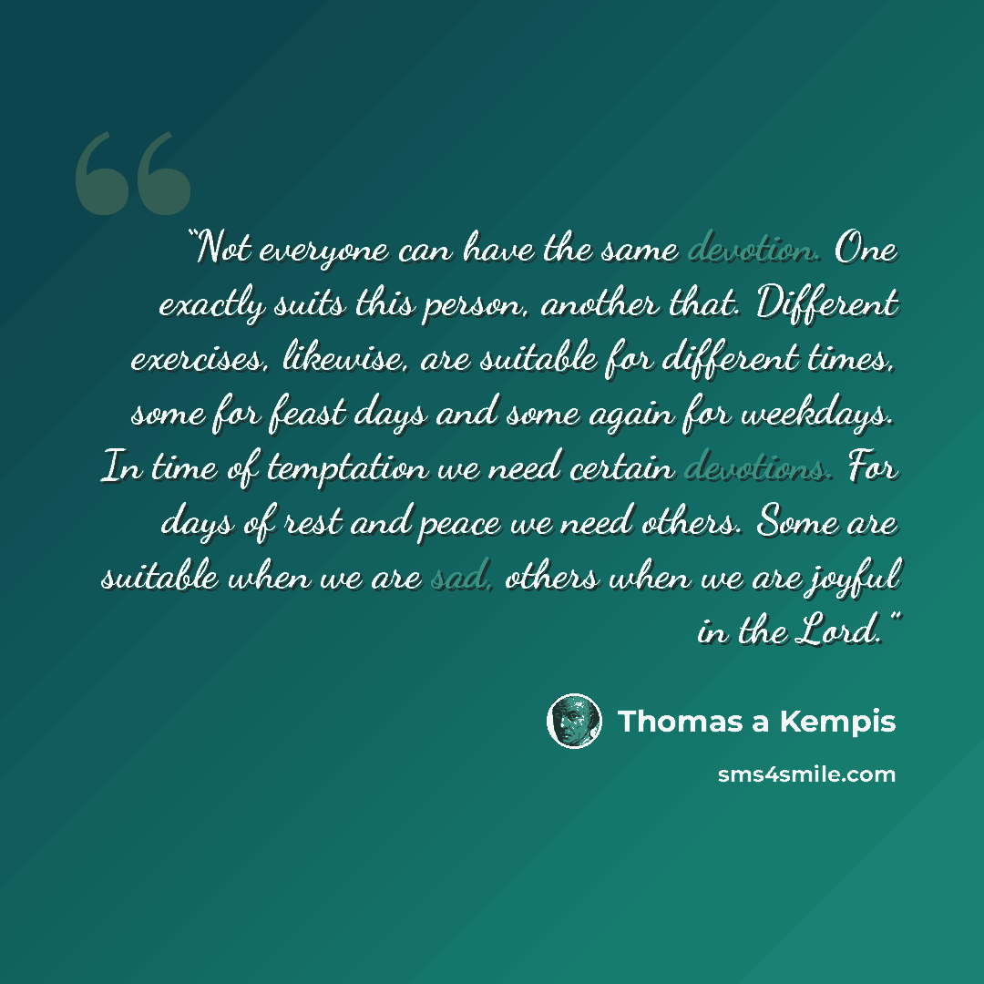 “Not everyone can have the same devotion. One exactly suits this person, another that. Different exercises, likewise, are suitable for different times, some for feast days and some again for weekdays. In time of temptation we need certain devotions. For days of rest and peace we need others. Some…” quote by Thomas à Kempis
