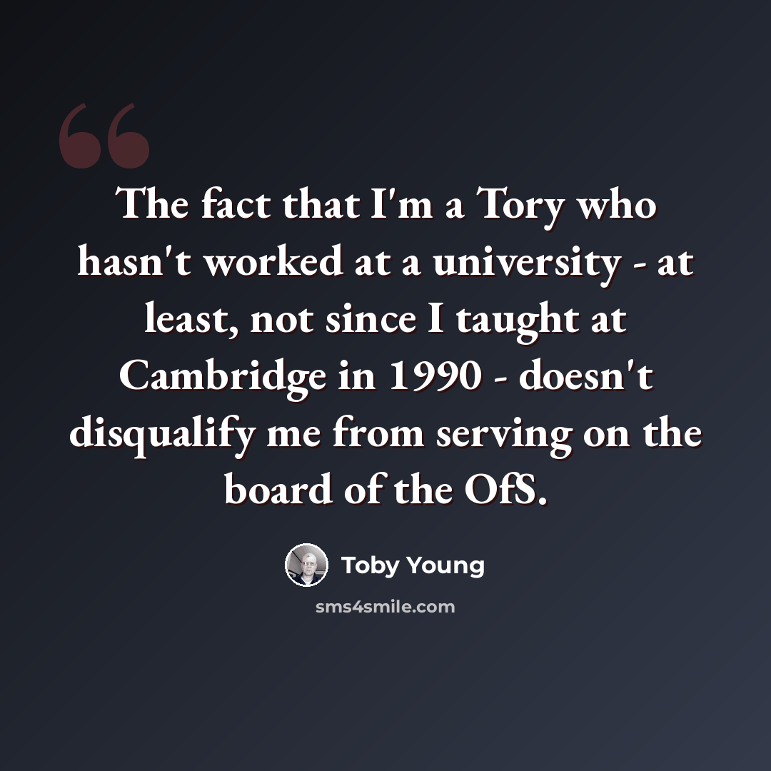 “The fact that I'm a Tory who hasn't worked at a university - at least, not since I taught at Cambridge in 1990 - doesn't disqualify me from serving on the board of the OfS.” quote by Toby Young