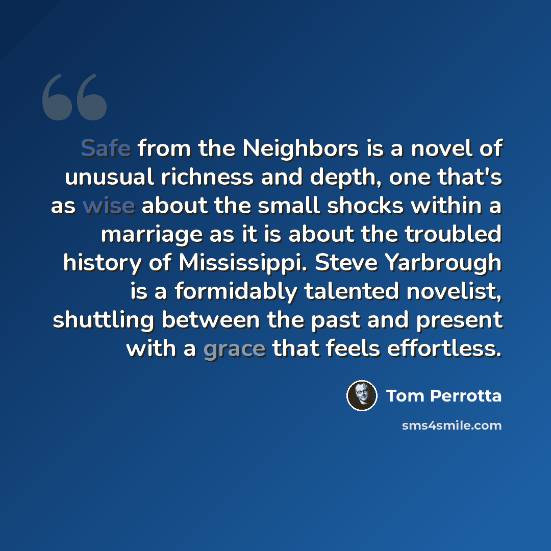 “Safe from the Neighbors is a novel of unusual richness and depth, one that's as wise about the small shocks within a marriage as it is about the troubled history of Mississippi. Steve Yarbrough is a formidably talented novelist, shuttling between the past and present with a grace that feels…” quote by Tom Perrotta