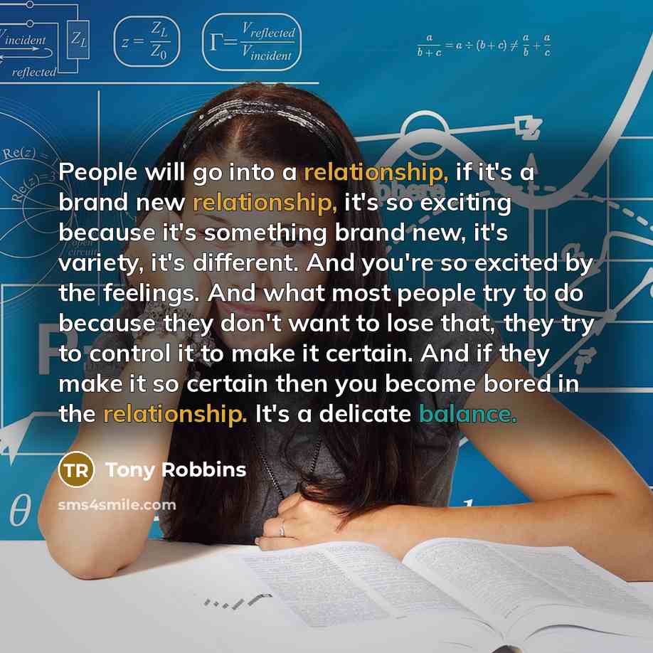 “People will go into a relationship, if it's a brand new relationship, it's so exciting because it's something brand new, it's variety, it's different. And you're so excited by the feelings. And what most people try to do because they don't want to lose that, they try to control it to make it…” quote by Tony Robbins