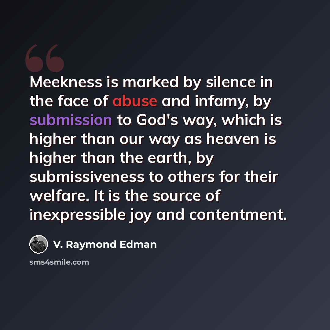 “Meekness is marked by silence in the face of abuse and infamy, by submission to God's way, which is higher than our way as heaven is higher than the earth, by submissiveness to others for their welfare. It is the source of inexpressible joy and contentment.” quote by V. Raymond Edman