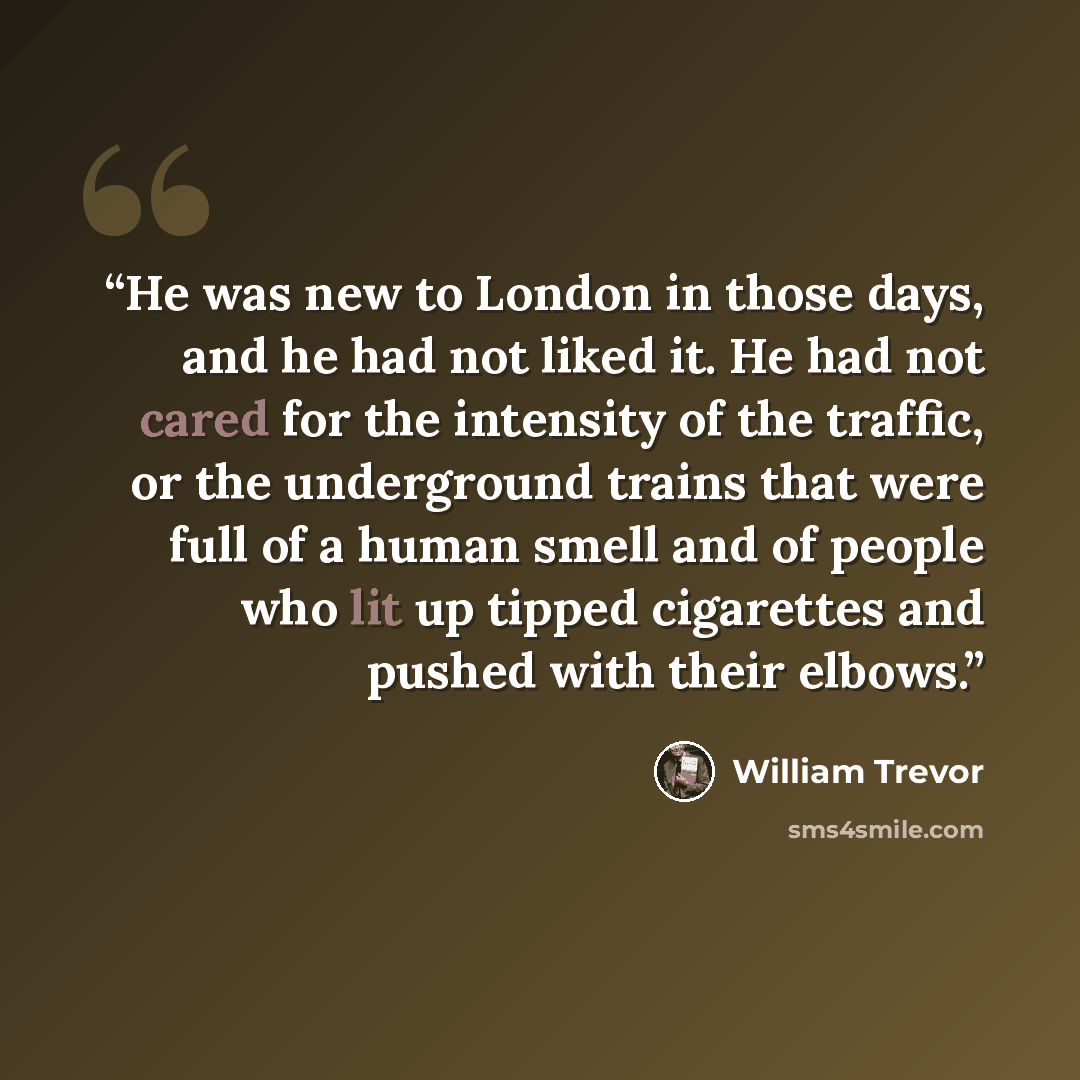 “He was new to London in those days, and he had not liked it. He had not cared for the intensity of the traffic, or the underground trains that were full of a human smell and of people who lit up tipped cigarettes and pushed with their elbows.” quote by William Trevor