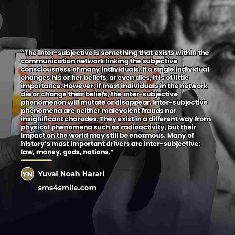 “The inter-subjective is something that exists within the communication network linking the subjective consciousness of many individuals. If a single individual changes his or her beliefs, or even dies, it is of little importance. However, if most individuals in the network die or change their…” quote by Yuval Noah Harari