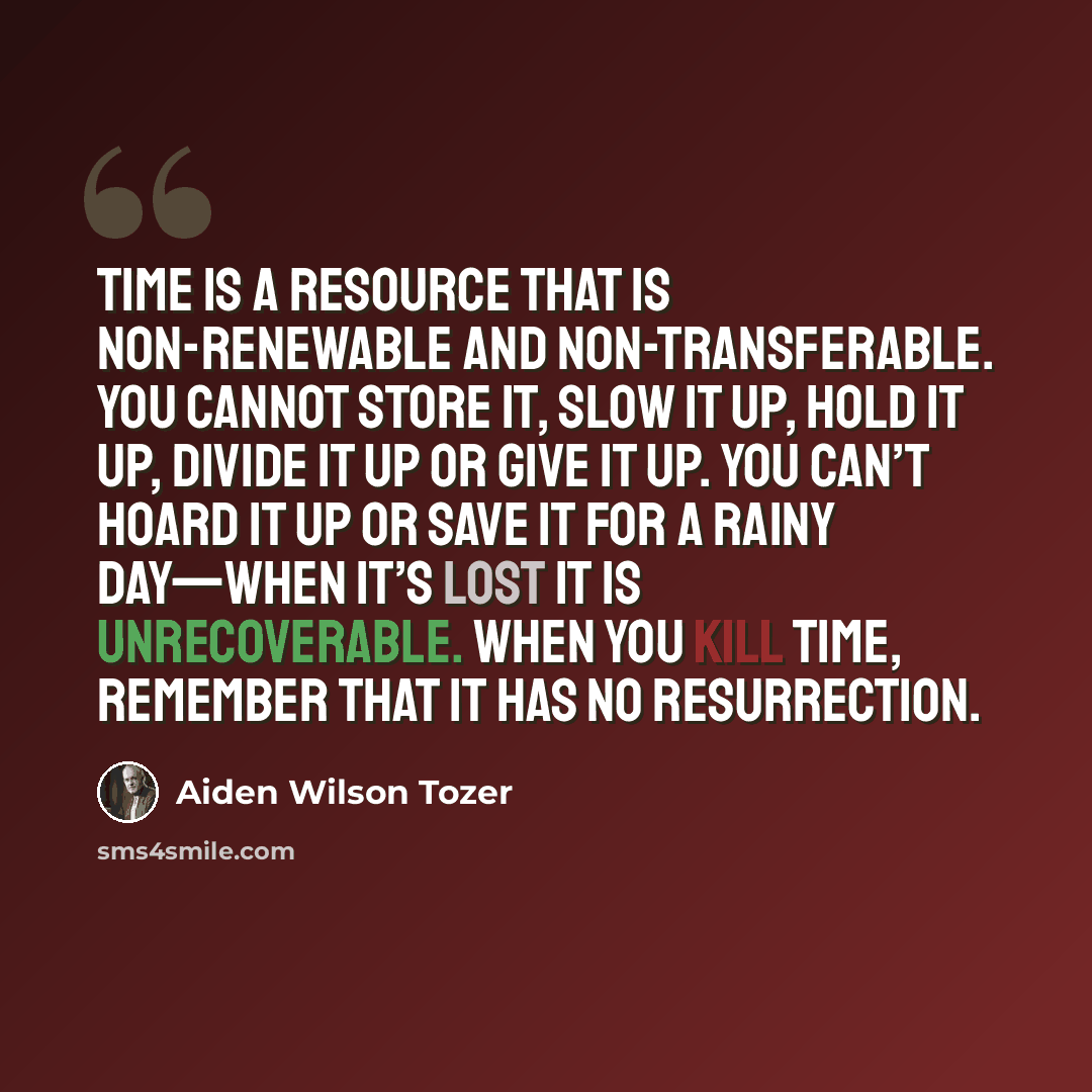 “Time is a resource that is non-renewable and non-transferable. You cannot store it, slow it up, hold it up, divide it up or give it up. You can’t hoard it up or save it for a rainy day—when it’s lost it is unrecoverable. When you kill time, remember that it has no resurrection.” quote by Aiden Wilson Tozer
