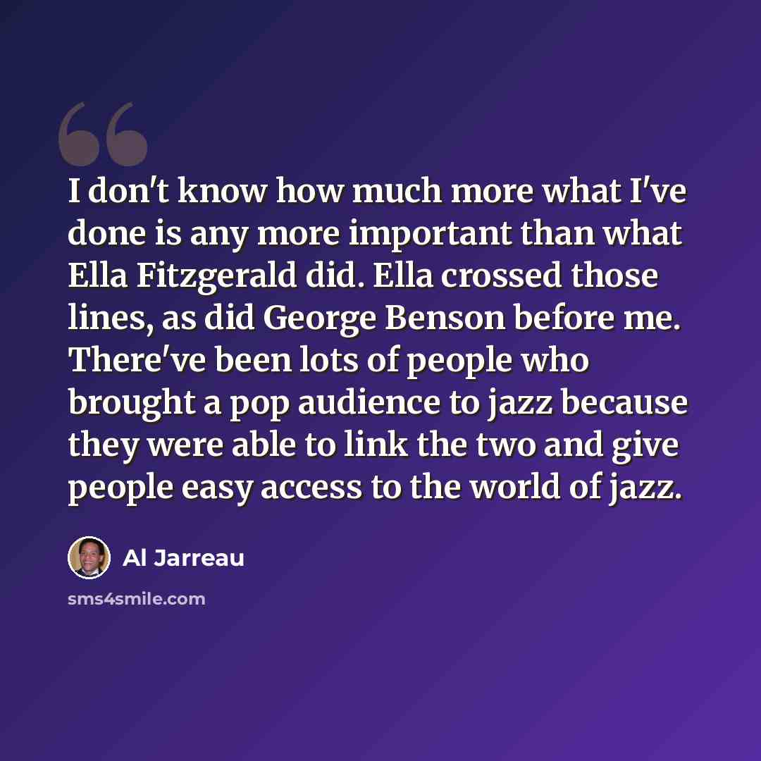 “I don't know how much more what I've done is any more important than what Ella Fitzgerald did. Ella crossed those lines, as did George Benson before me. There've been lots of people who brought a pop audience to jazz because they were able to link the two and give people easy access to the world…” quote by Al Jarreau