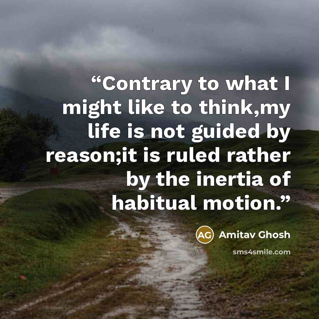 “Contrary to what I might like to think,my life is not guided by reason;it is ruled rather by the inertia of habitual motion.” quote by Amitav Ghosh
