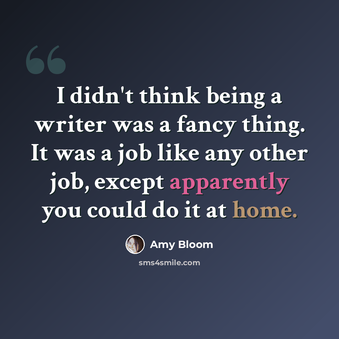 “I didn't think being a writer was a fancy thing. It was a job like any other job, except apparently you could do it at home.” quote by Amy Bloom