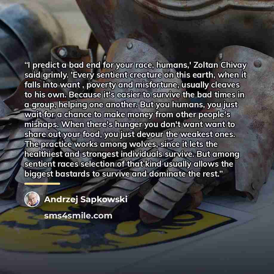 “I predict a bad end for your race, humans,' Zoltan Chivay said grimly. 'Every sentient creature on this earth, when it falls into want , poverty and misfortune, usually cleaves to his own. Because it's easier to survive the bad times in a group, helping one another. But you humans, you just wait…” quote by Andrzej Sapkowski