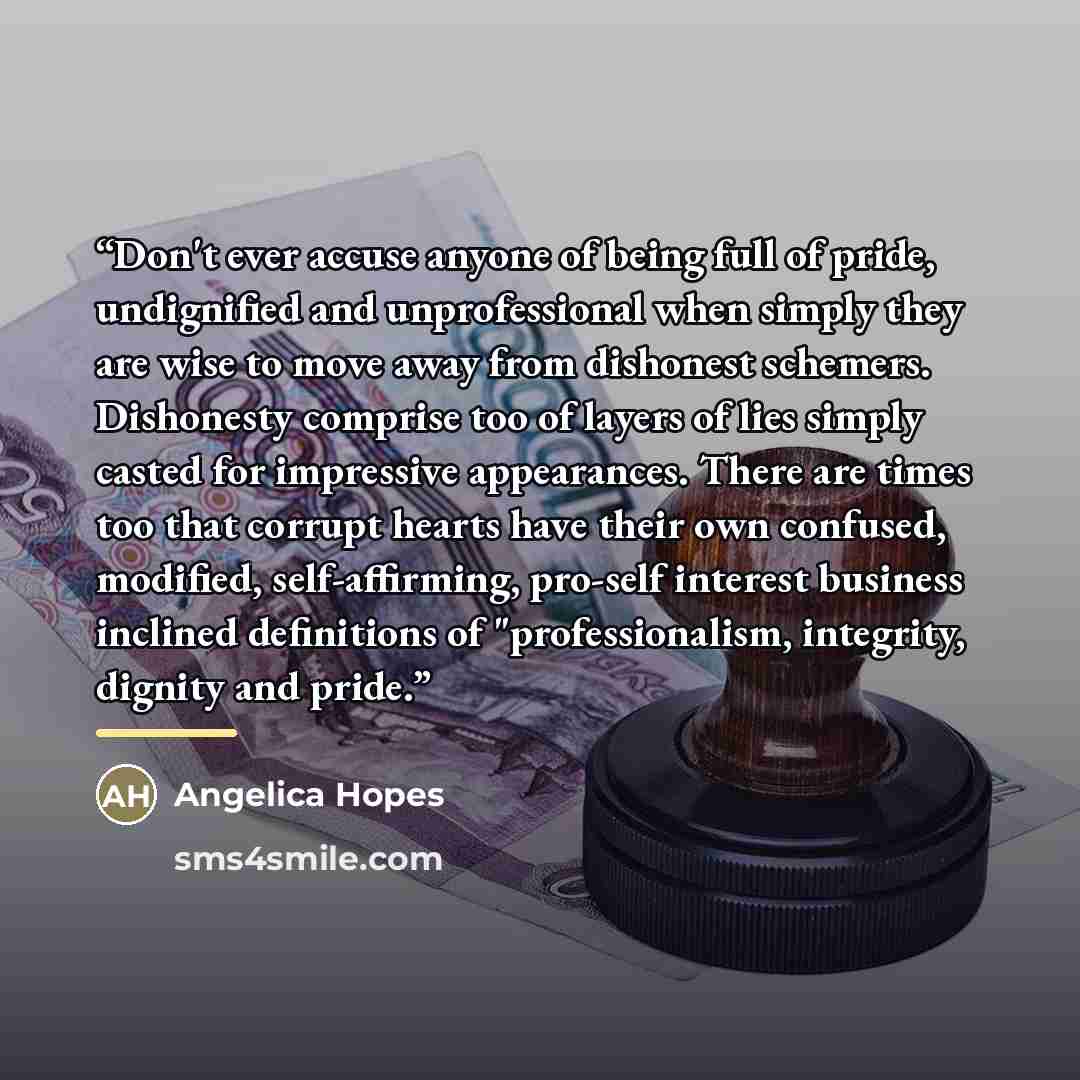 “Don't ever accuse anyone of being full of pride, undignified and unprofessional when simply they are wise to move away from dishonest schemers. Dishonesty comprise too of layers of lies simply casted for impressive appearances. There are times too that corrupt hearts have their own confused…” quote by Angelica Hopes