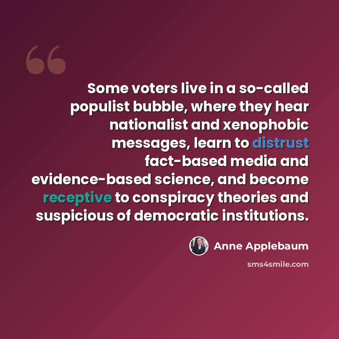 “Some voters live in a so-called populist bubble, where they hear nationalist and xenophobic messages, learn to distrust fact-based media and evidence-based science, and become receptive to conspiracy theories and suspicious of democratic institutions.” quote by Anne Applebaum