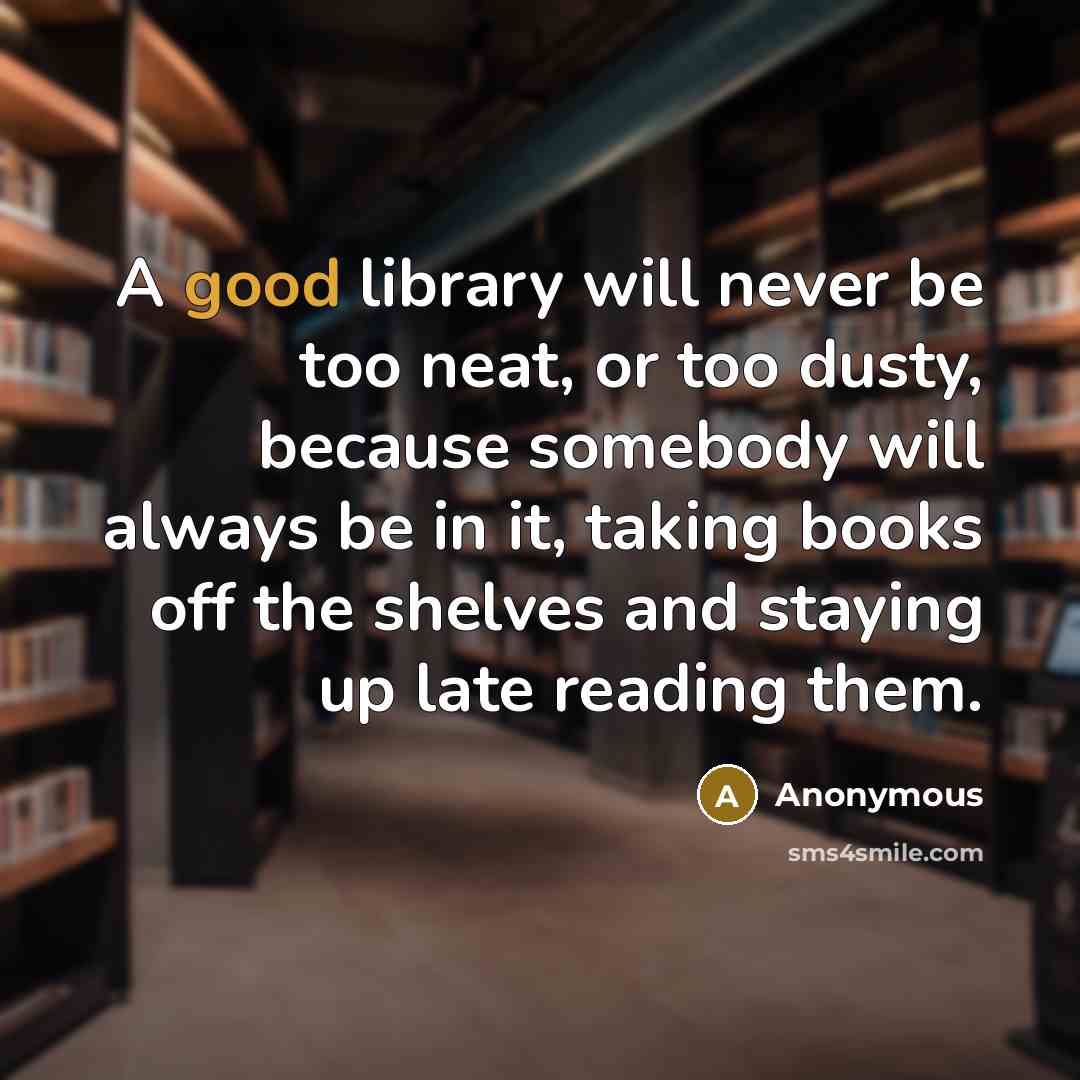 “A good library will never be too neat, or too dusty, because somebody will always be in it, taking books off the shelves and staying up late reading them.” quote by Anonymous