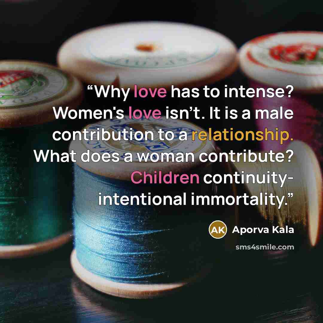 “Why love has to intense? Women's love isn't. It is a male contribution to a relationship. What does a woman contribute? Children continuity- intentional immortality.” quote by Aporva Kala