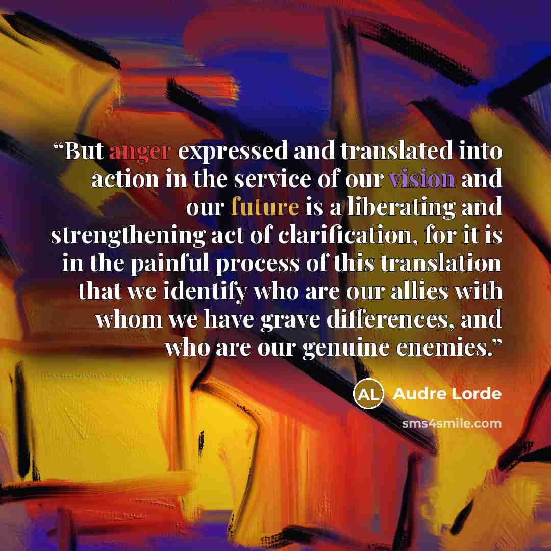 “But anger expressed and translated into action in the service of our vision and our future is a liberating and strengthening act of clarification, for it is in the painful process of this translation that we identify who are our allies with whom we have grave differences, and who are our genuine…” quote by Audre Lorde