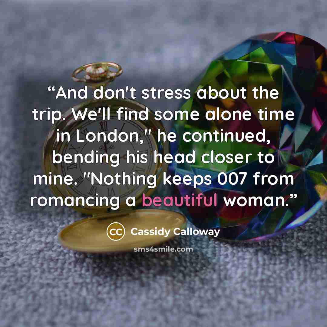 “And don't stress about the trip. We'll find some alone time in London," he continued, bending his head closer to mine. "Nothing keeps 007 from romancing a beautiful woman.” quote by Cassidy Calloway