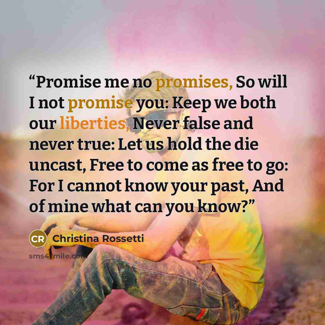“Promise me no promises, So will I not promise you: Keep we both our liberties, Never false and never true: Let us hold the die uncast, Free to come as free to go: For I cannot know your past, And of mine what can you know?” quote by Christina Rossetti