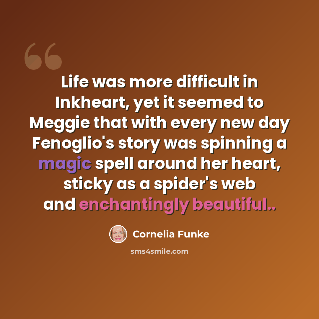 “Life was more difficult in Inkheart, yet it seemed to Meggie that with every new day Fenoglio's story was spinning a magic spell around her heart, sticky as a spider's web and enchantingly beautiful..” quote by Cornelia Funke