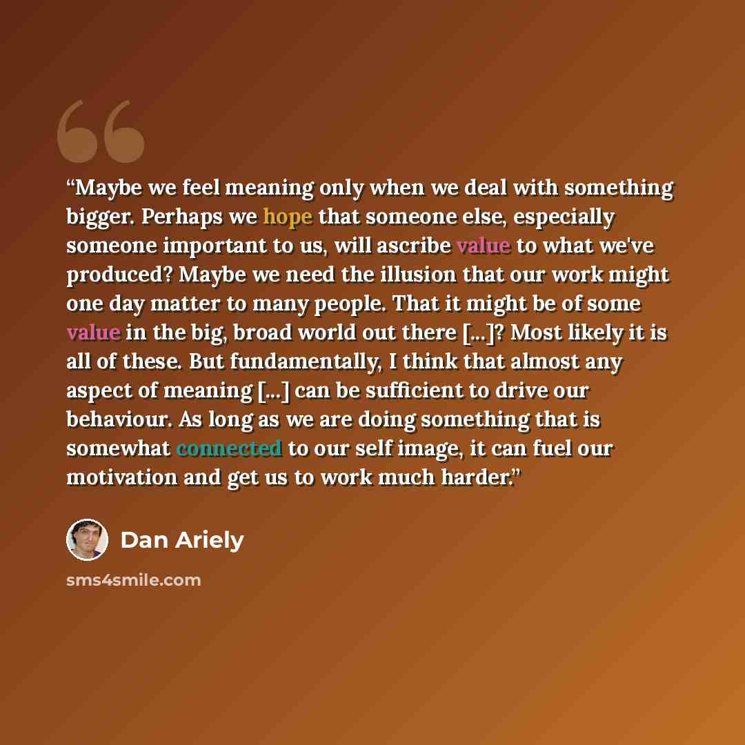 “Maybe we feel meaning only when we deal with something bigger. Perhaps we hope that someone else, especially someone important to us, will ascribe value to what we've produced? Maybe we need the illusion that our work might one day matter to many people. That it might be of some value in the big…” quote by Dan Ariely