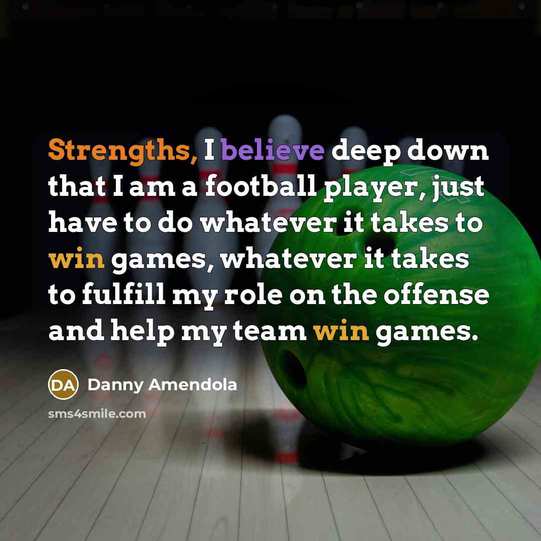 “Strengths, I believe deep down that I am a football player, just have to do whatever it takes to win games, whatever it takes to fulfill my role on the offense and help my team win games.” quote by Danny Amendola