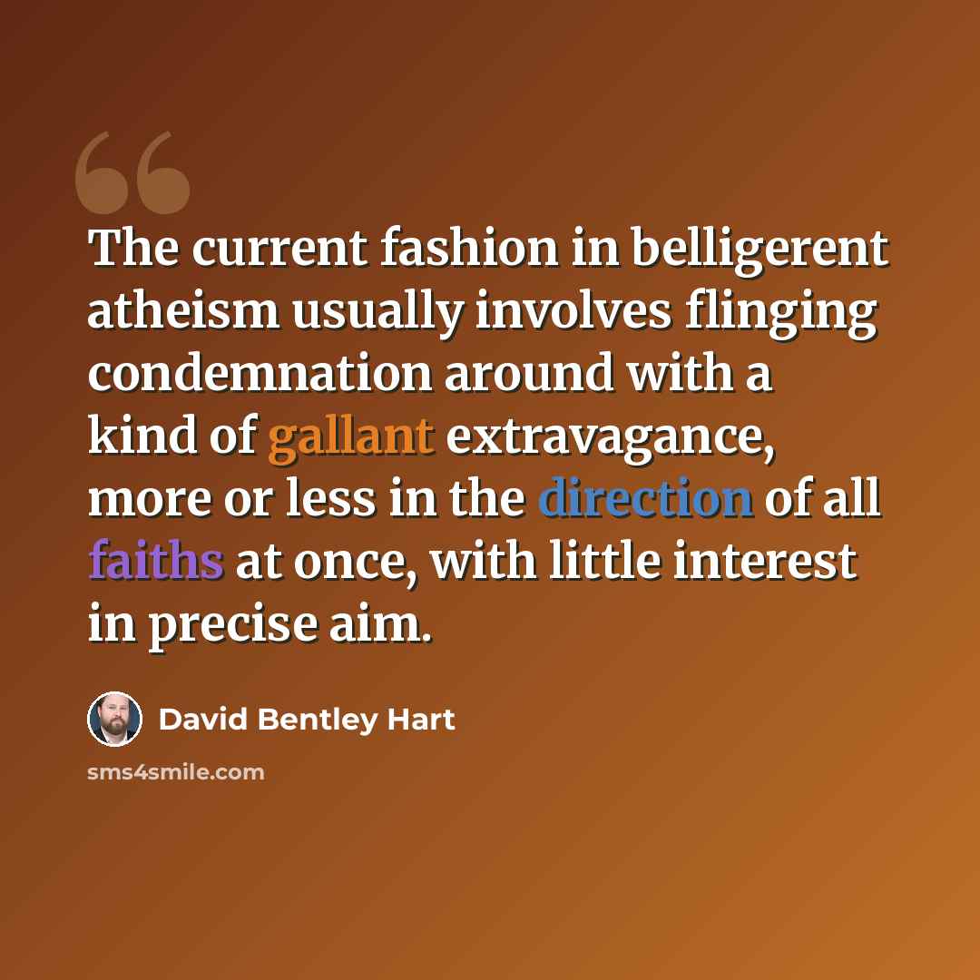 “The current fashion in belligerent atheism usually involves flinging condemnation around with a kind of gallant extravagance, more or less in the direction of all faiths at once, with little interest in precise aim.” quote by David Bentley Hart