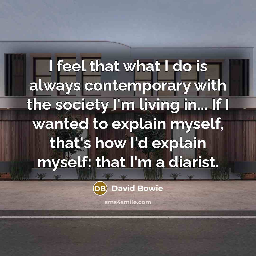 “I feel that what I do is always contemporary with the society I'm living in... If I wanted to explain myself, that's how I'd explain myself: that I'm a diarist.” quote by David Bowie