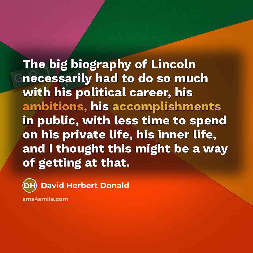 “The big biography of Lincoln necessarily had to do so much with his political career, his ambitions, his accomplishments in public, with less time to spend on his private life, his inner life, and I thought this might be a way of getting at that.” quote by David Herbert Donald