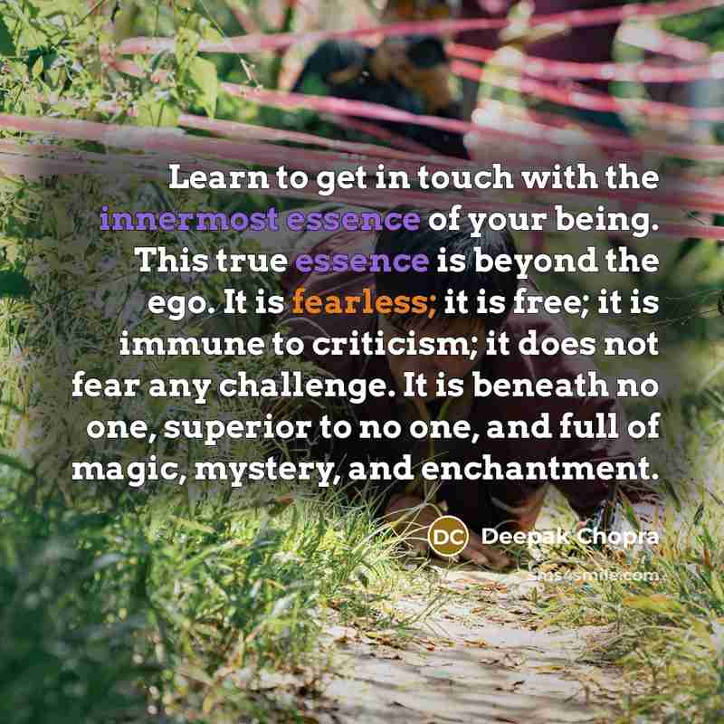 “Learn to get in touch with the innermost essence of your being. This true essence is beyond the ego. It is fearless; it is free; it is immune to criticism; it does not fear any challenge. It is beneath no one, superior to no one, and full of magic, mystery, and enchantment.” quote by Deepak Chopra