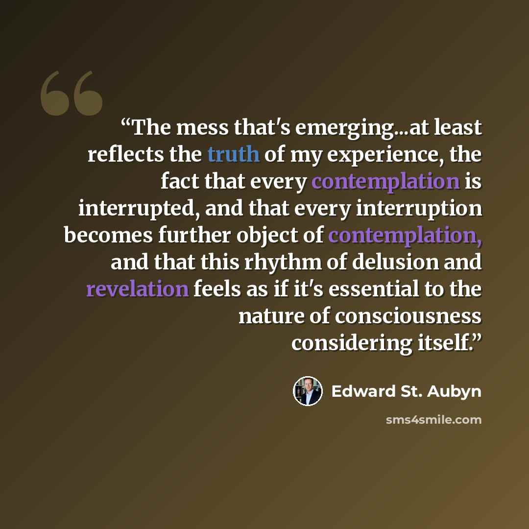 “The mess that's emerging...at least reflects the truth of my experience, the fact that every contemplation is interrupted, and that every interruption becomes further object of contemplation, and that this rhythm of delusion and revelation feels as if it's essential to the nature of consciousness…” quote by Edward St. Aubyn
