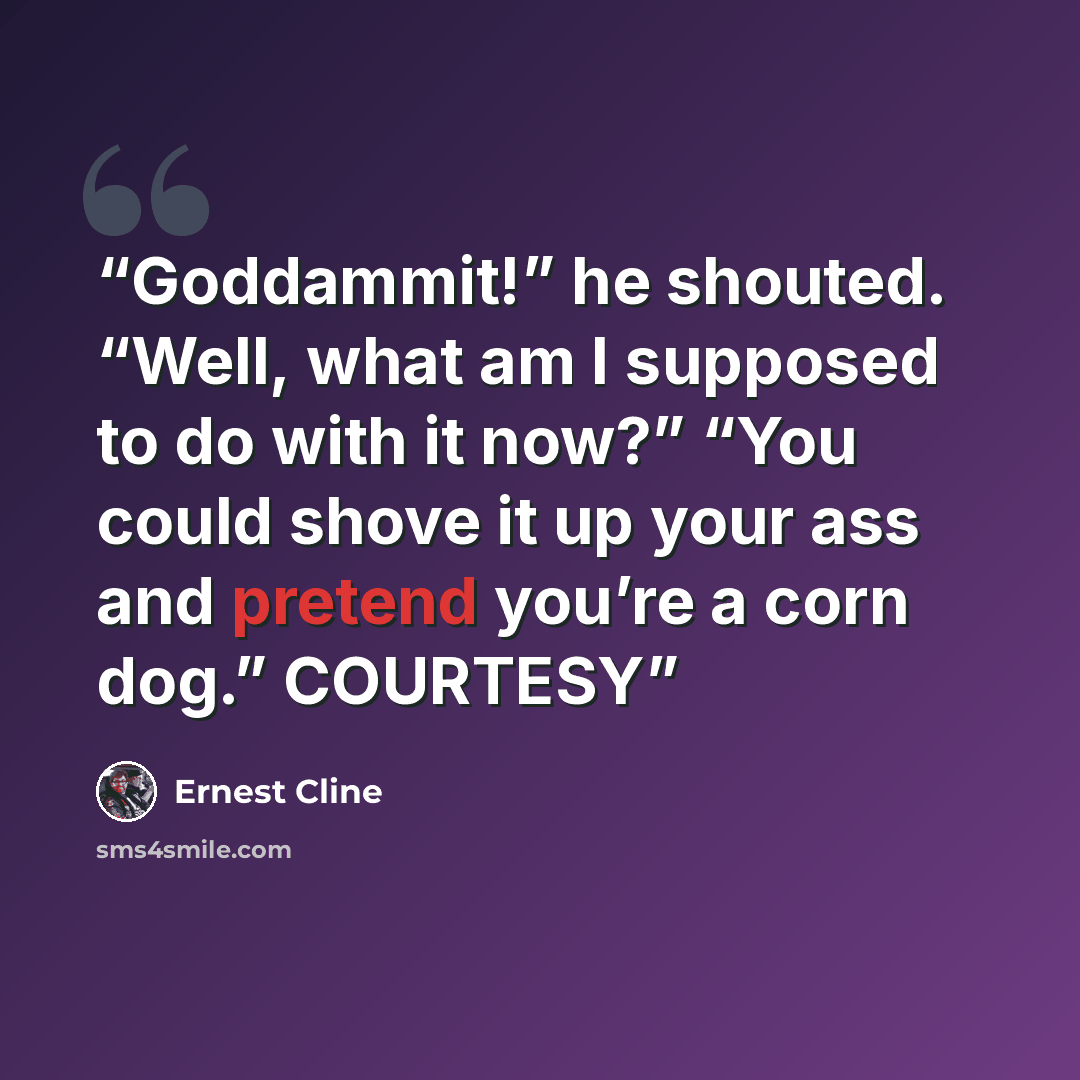“Goddammit!” he shouted. “Well, what am I supposed to do with it now?” “You could shove it up your ass and pretend you’re a corn dog.” COURTESY” quote by Ernest Cline