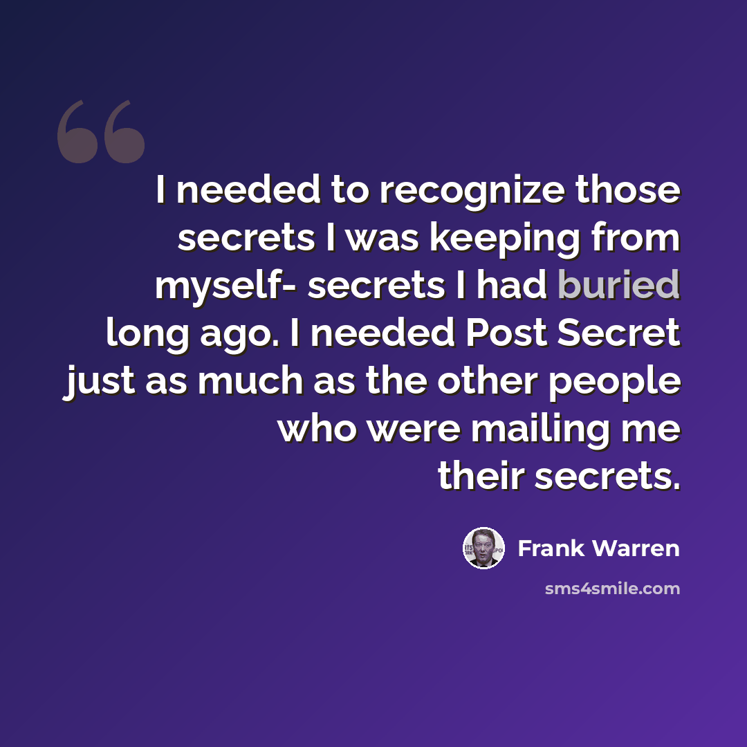 “I needed to recognize those secrets I was keeping from myself- secrets I had buried long ago. I needed Post Secret just as much as the other people who were mailing me their secrets.” quote by Frank Warren