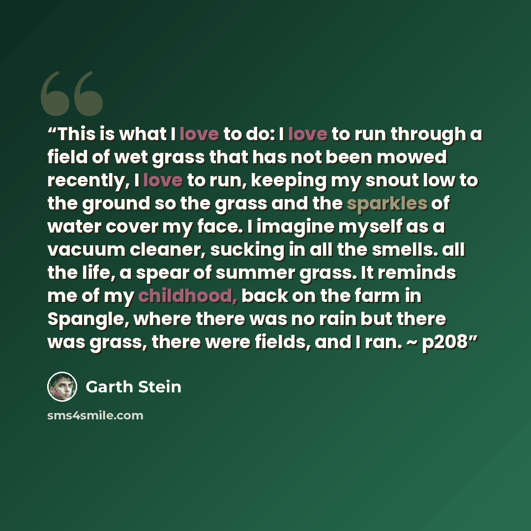 “This is what I love to do: I love to run through a field of wet grass that has not been mowed recently, I love to run, keeping my snout low to the ground so the grass and the sparkles of water cover my face. I imagine myself as a vacuum cleaner, sucking in all the smells. all the life, a spear of…” quote by Garth Stein