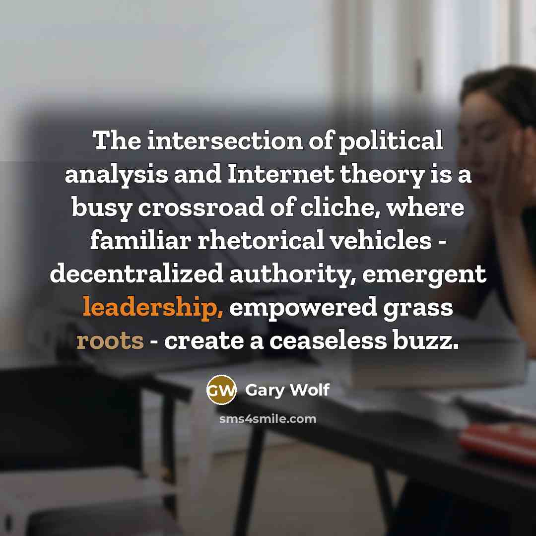 “The intersection of political analysis and Internet theory is a busy crossroad of cliche, where familiar rhetorical vehicles - decentralized authority, emergent leadership, empowered grass roots - create a ceaseless buzz.” quote by Gary Wolf
