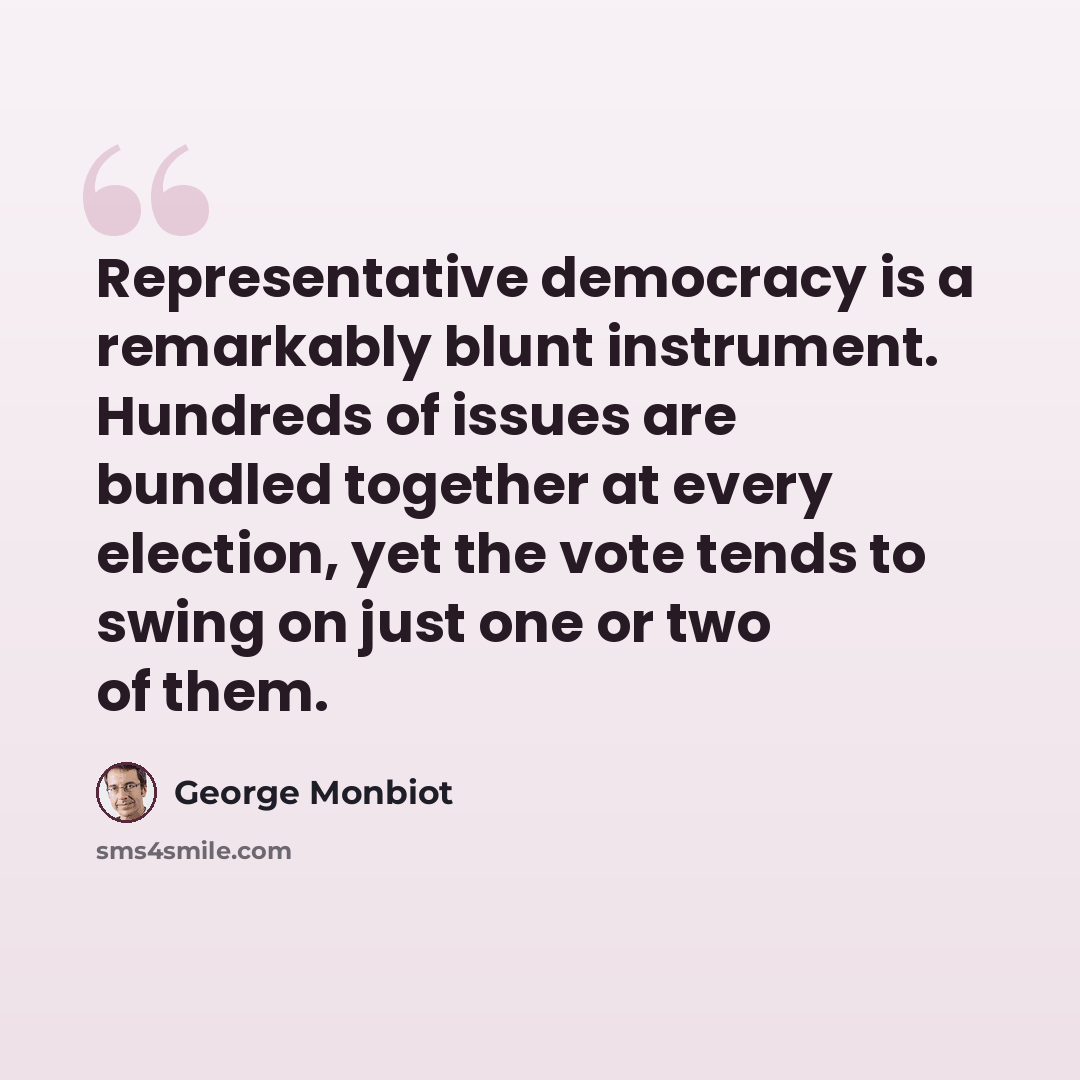 “Representative democracy is a remarkably blunt instrument. Hundreds of issues are bundled together at every election, yet the vote tends to swing on just one or two of them.” quote by George Monbiot