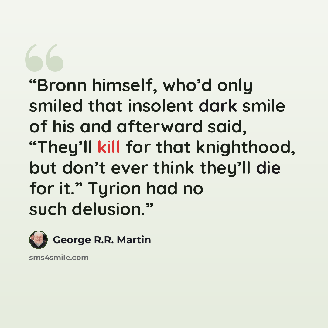 “Bronn himself, who’d only smiled that insolent dark smile of his and afterward said, “They’ll kill for that knighthood, but don’t ever think they’ll die for it.” Tyrion had no such delusion.” quote by George R.R. Martin