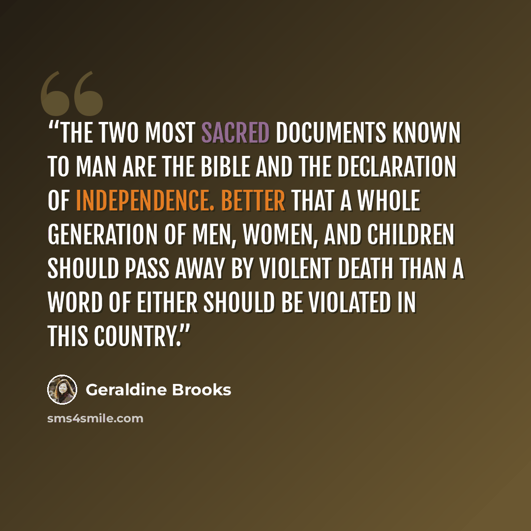 “The two most sacred documents known to man are the Bible and the Declaration of Independence. Better that a whole generation of men, women, and children should pass away by violent death than a word of either should be violated in this country.” quote by Geraldine Brooks