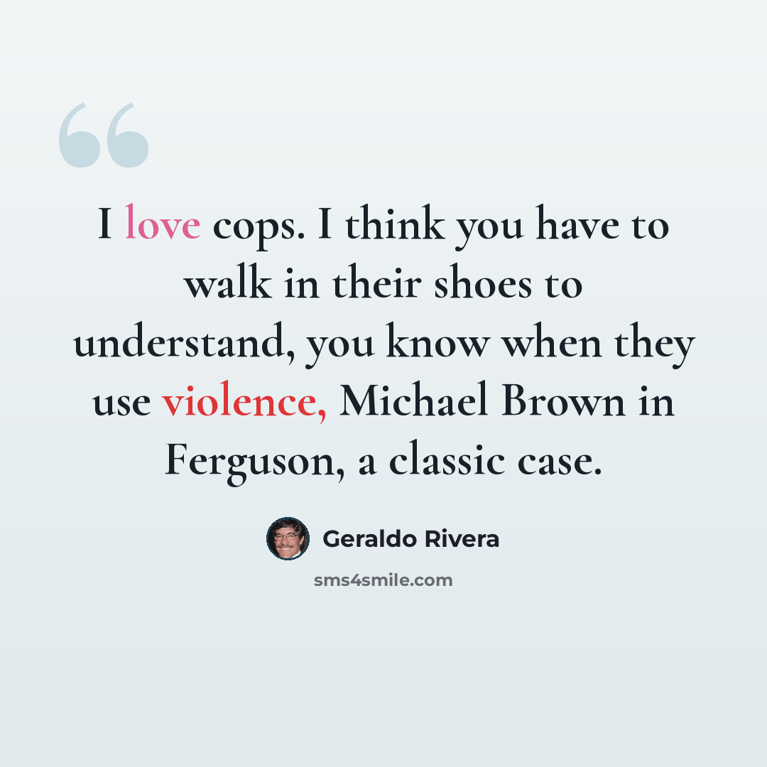 “I love cops. I think you have to walk in their shoes to understand, you know when they use violence, Michael Brown in Ferguson, a classic case.” quote by Geraldo Rivera