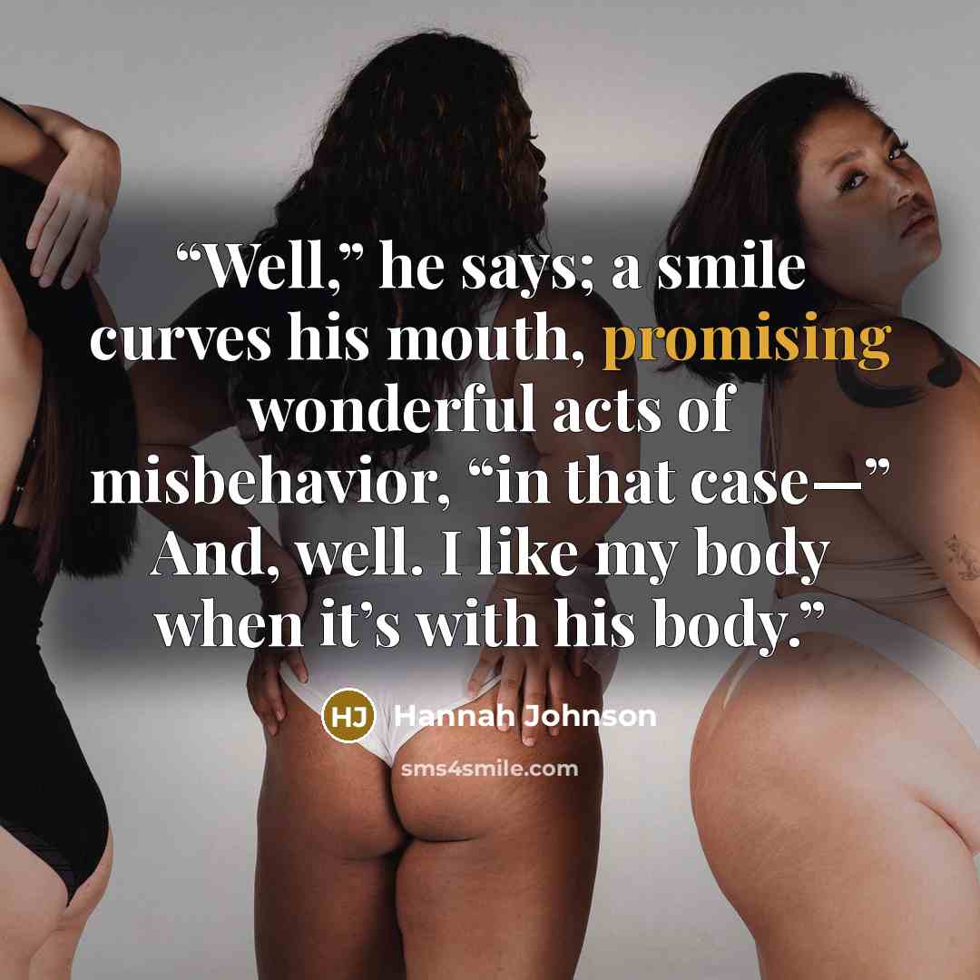 “Well,” he says; a smile curves his mouth, promising wonderful acts of misbehavior, “in that case—” And, well. I like my body when it’s with his body.” quote by Hannah Johnson