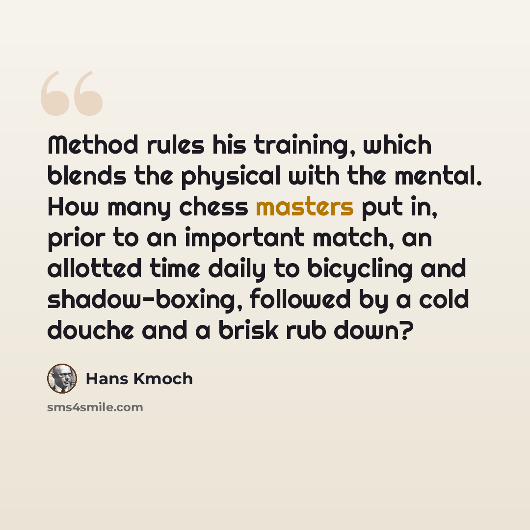 “Method rules his training, which blends the physical with the mental. How many chess masters put in, prior to an important match, an allotted time daily to bicycling and shadow-boxing, followed by a cold douche and a brisk rub down?” quote by Hans Kmoch