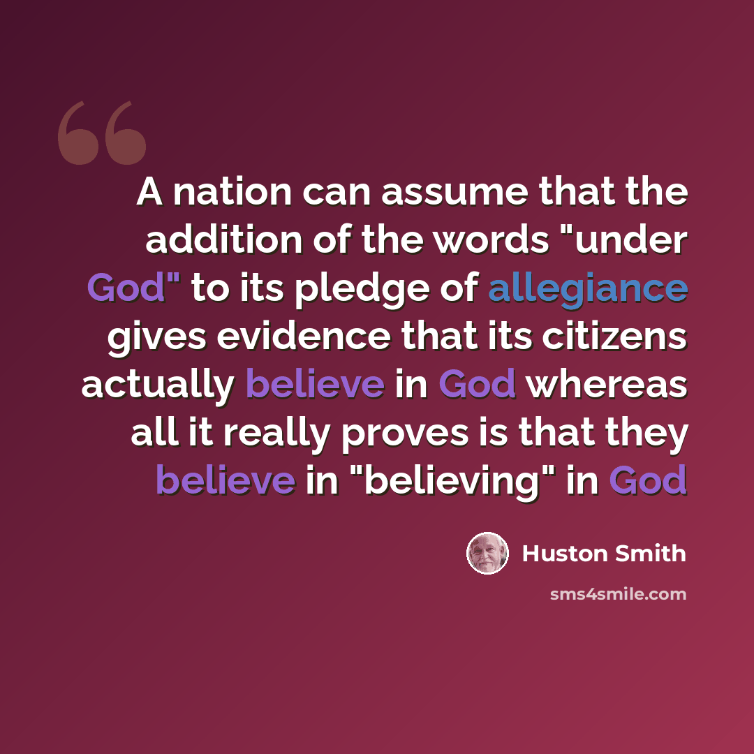“A nation can assume that the addition of the words "under God" to its pledge of allegiance gives evidence that its citizens actually believe in God whereas all it really proves is that they believe in "believing" in God” quote by Huston Smith