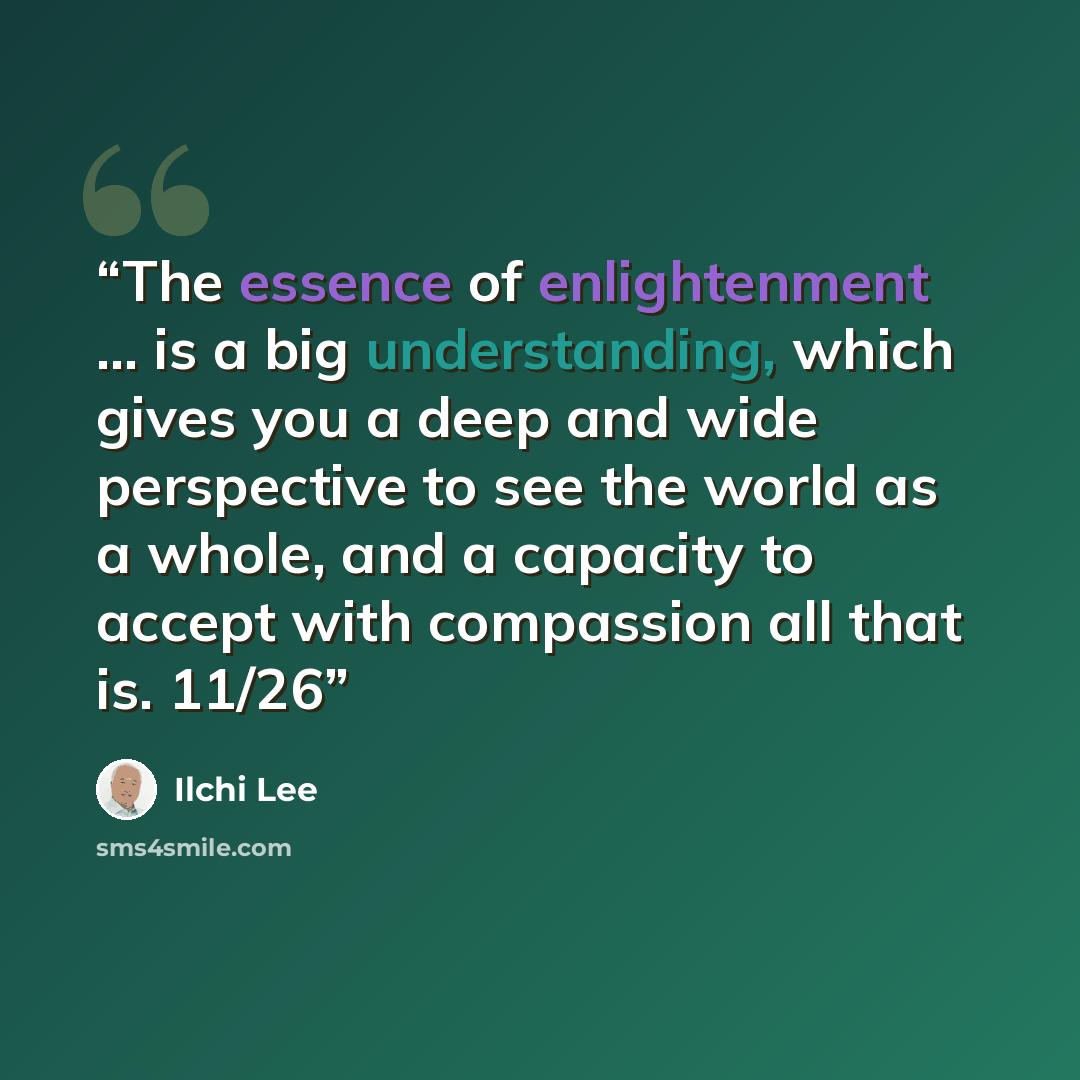 “The essence of enlightenment … is a big understanding, which gives you a deep and wide perspective to see the world as a whole, and a capacity to accept with compassion all that is. 11/26” quote by Ilchi Lee