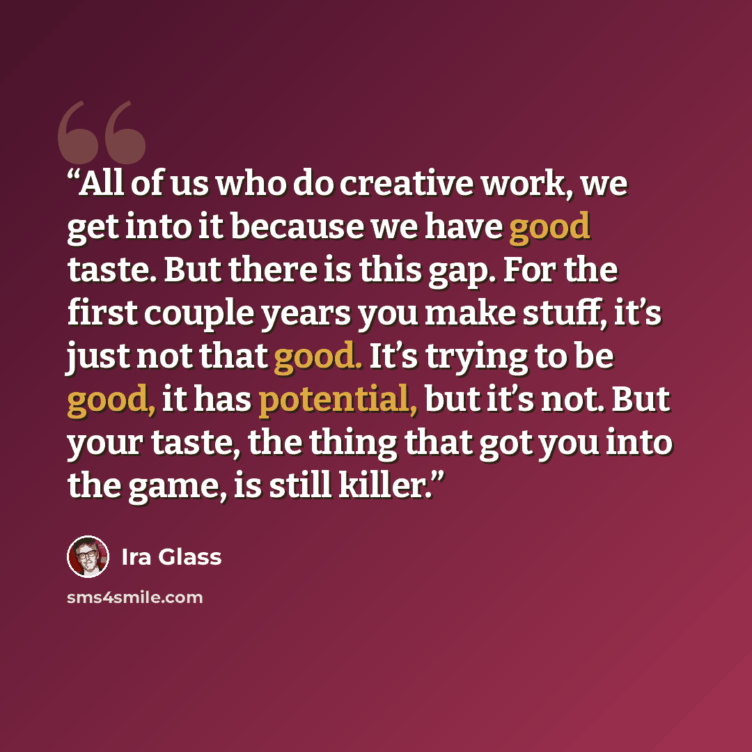 “All of us who do creative work, we get into it because we have good taste. But there is this gap. For the first couple years you make stuff, it’s just not that good. It’s trying to be good, it has potential, but it’s not. But your taste, the thing that got you into the game, is still killer.” quote by Ira Glass