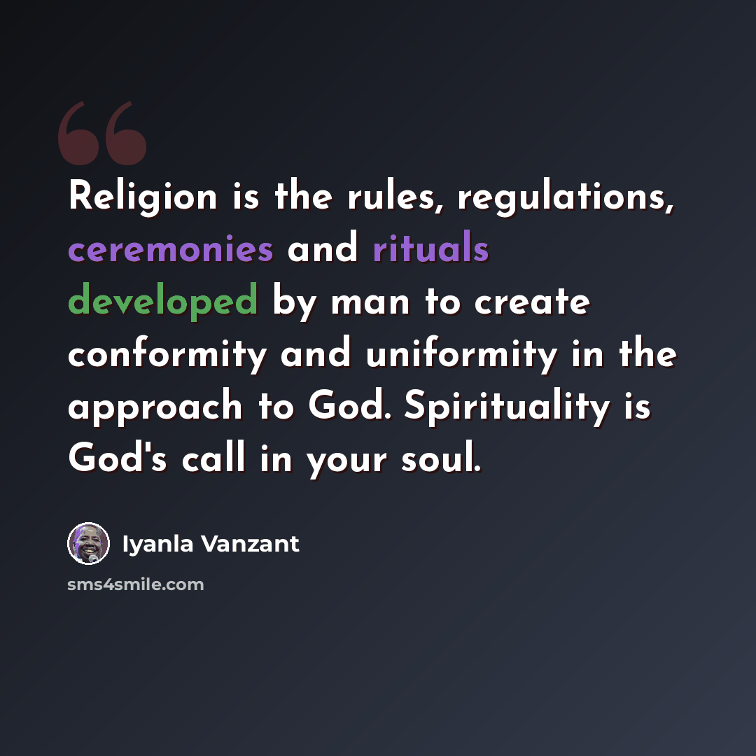 “Religion is the rules, regulations, ceremonies and rituals developed by man to create conformity and uniformity in the approach to God. Spirituality is God's call in your soul.” quote by Iyanla Vanzant